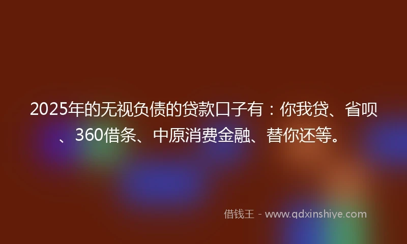 2025年的无视负债的贷款口子有：你我贷、省呗、360借条、中原消费金融、替你还等。