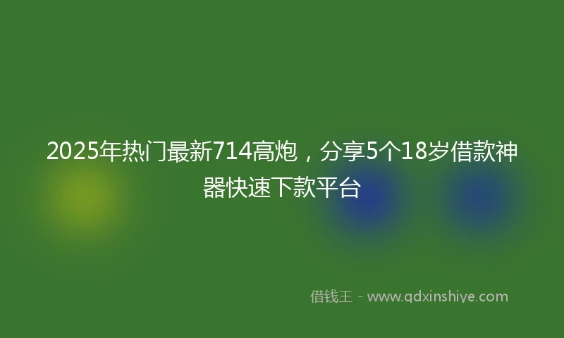 2025年热门最新714高炮，分享5个18岁借款神器快速下款平台