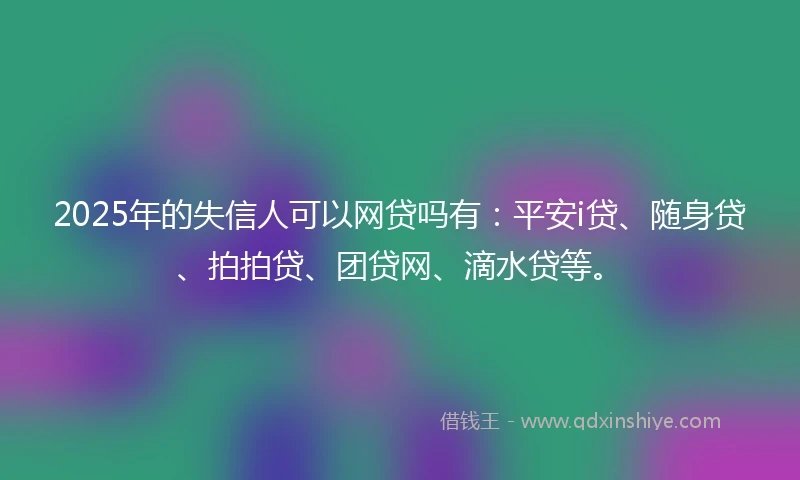 2025年的失信人可以网贷吗有：平安i贷、随身贷、拍拍贷、团贷网、滴水贷等。