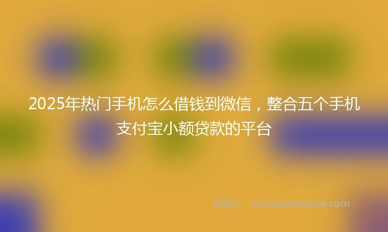 2025年热门手机怎么借钱到微信，整合五个手机支付宝小额贷款的平台