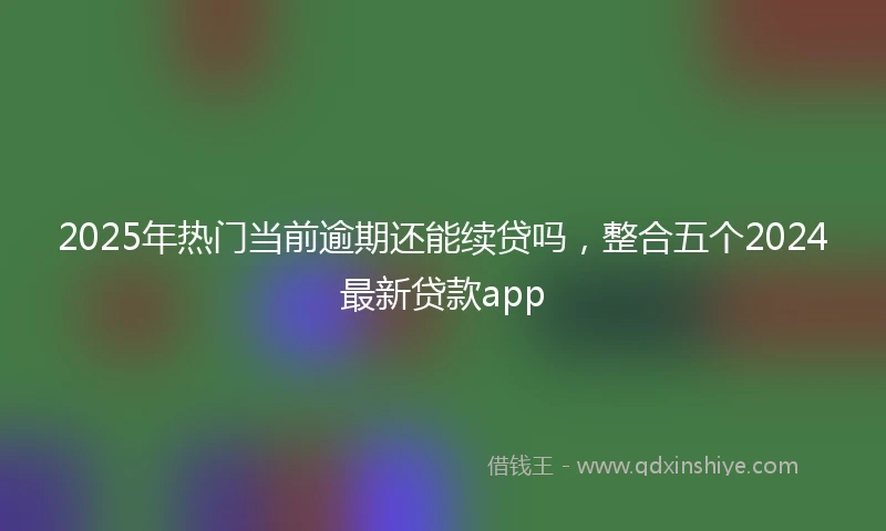 2025年热门当前逾期还能续贷吗，整合五个2024最新贷款app