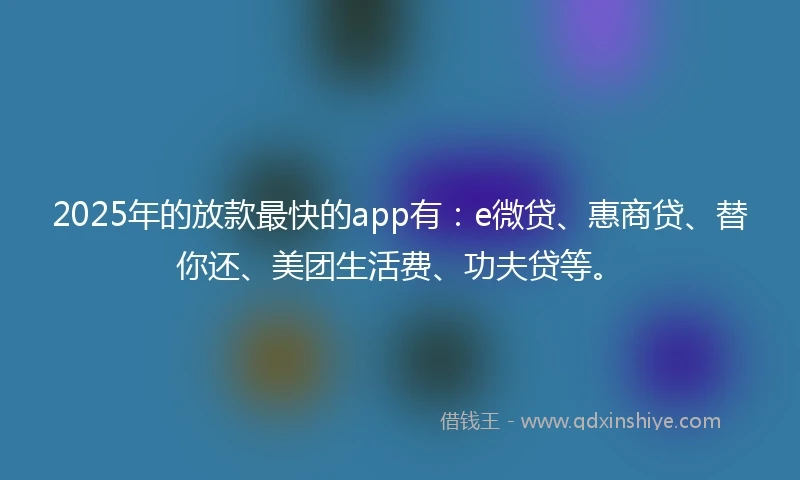 2025年的放款最快的app有：e微贷、惠商贷、替你还、美团生活费、功夫贷等。
