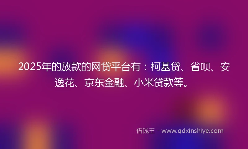 2025年的放款的网贷平台有：柯基贷、省呗、安逸花、京东金融、小米贷款等。