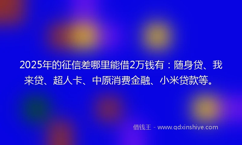 2025年的征信差哪里能借2万钱有：随身贷、我来贷、超人卡、中原消费金融、小米贷款等。