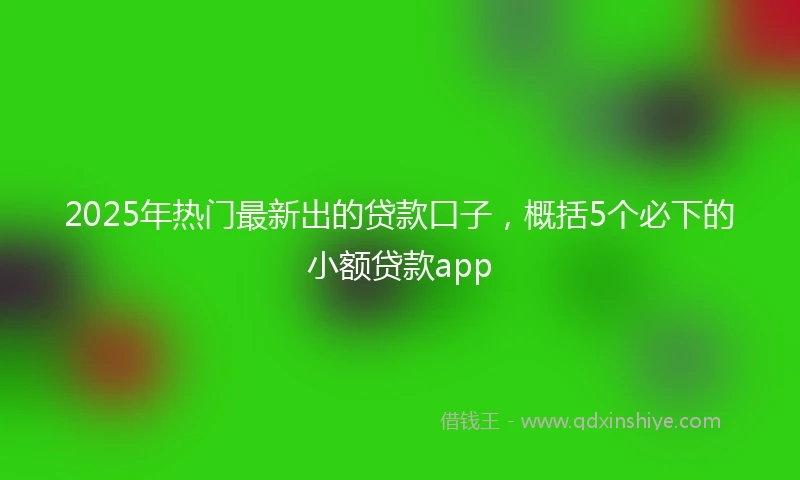 2025年热门最新出的贷款口子，概括5个必下的小额贷款app