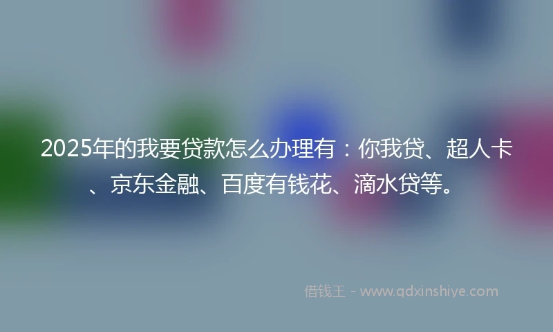 2025年的我要贷款怎么办理有：你我贷、超人卡、京东金融、百度有钱花、滴水贷等。