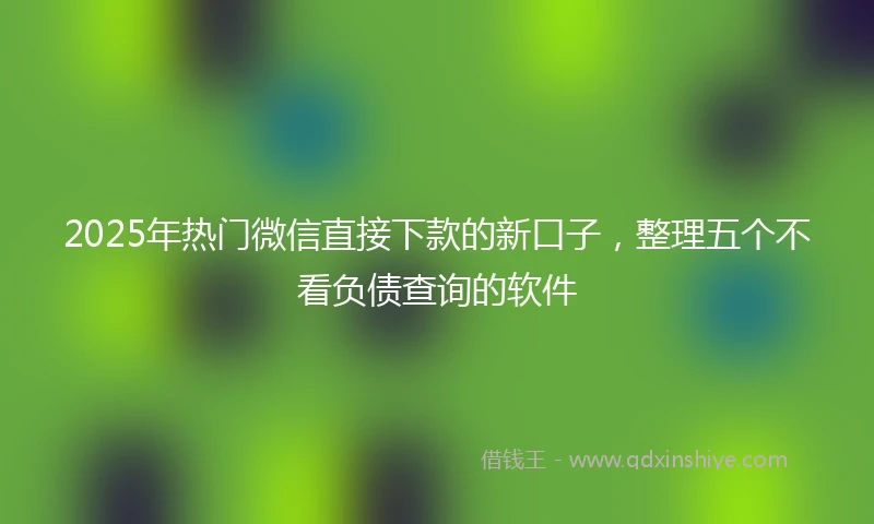 2025年热门微信直接下款的新口子，整理五个不看负债查询的软件