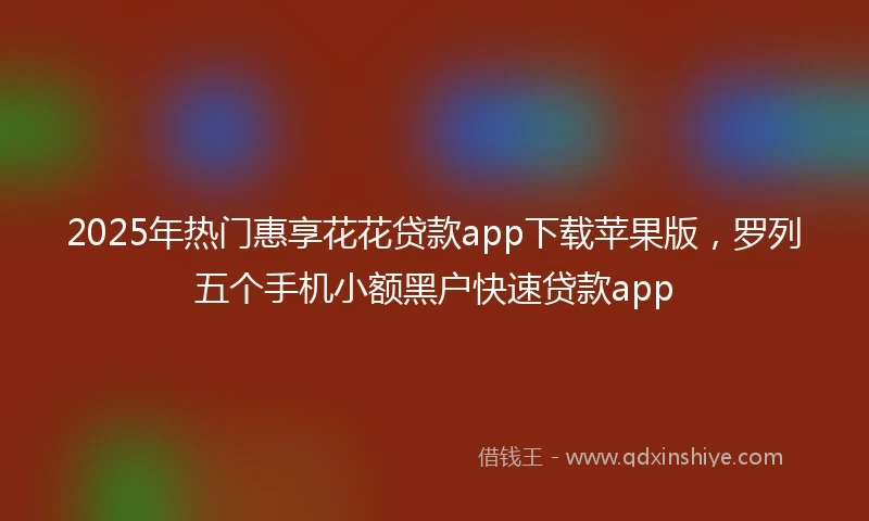 2025年热门惠享花花贷款app下载苹果版，罗列五个手机小额黑户快速贷款app