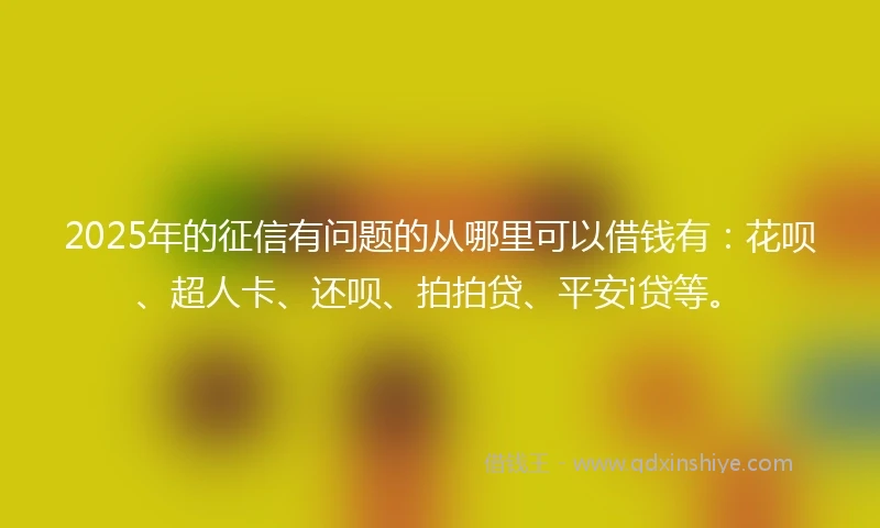 2025年的征信有问题的从哪里可以借钱有：花呗、超人卡、还呗、拍拍贷、平安i贷等。