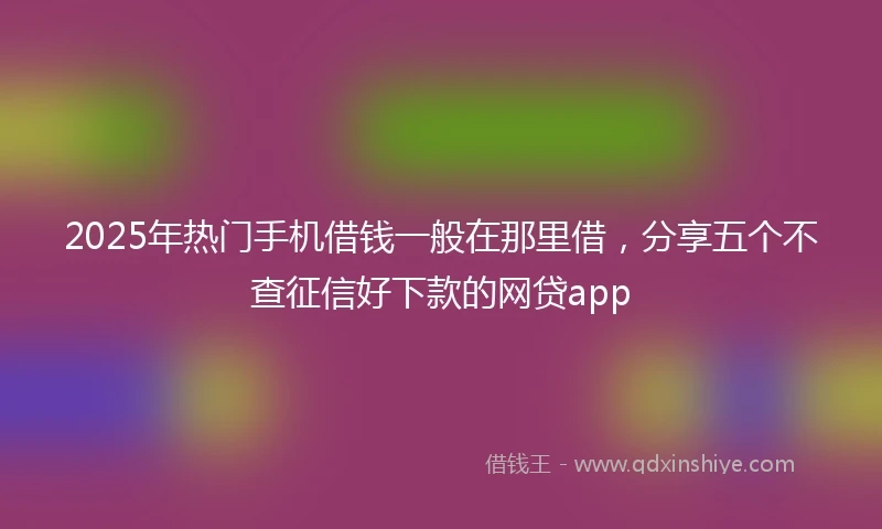 2025年热门手机借钱一般在那里借，分享五个不查征信好下款的网贷app