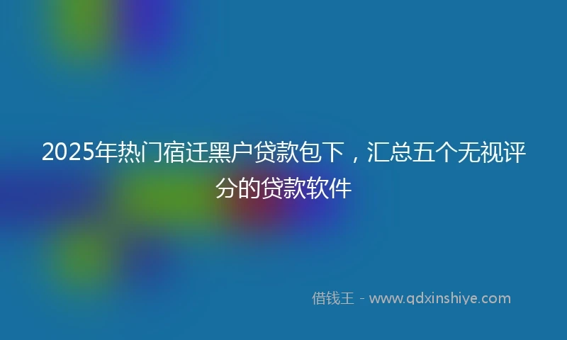 2025年热门宿迁黑户贷款包下，汇总五个无视评分的贷款软件