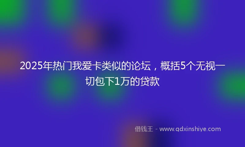 2025年热门我爱卡类似的论坛，概括5个无视一切包下1万的贷款