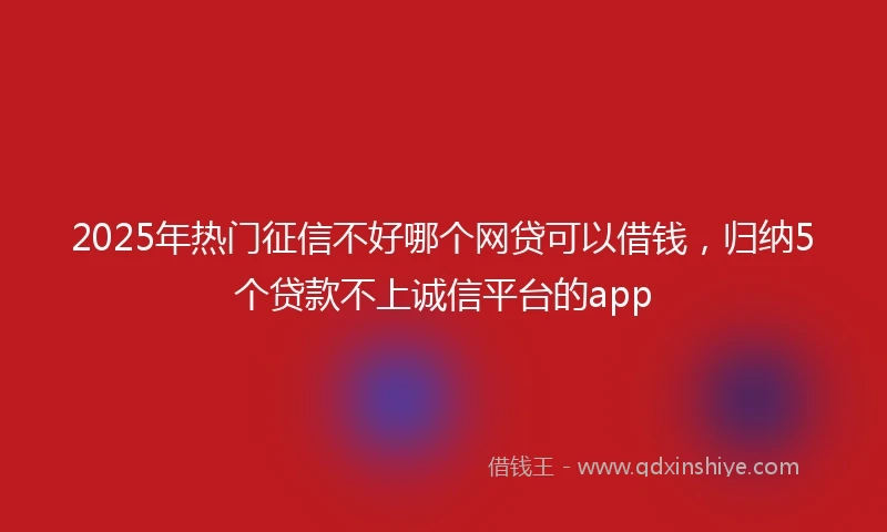 2025年热门征信不好哪个网贷可以借钱，归纳5个贷款不上诚信平台的app