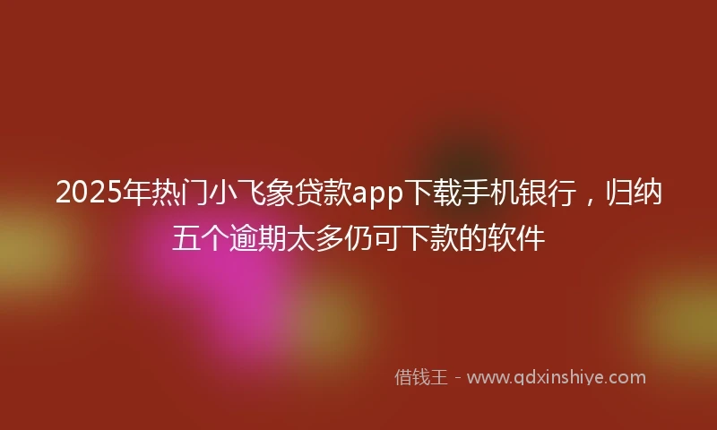 2025年热门小飞象贷款app下载手机银行，归纳五个逾期太多仍可下款的软件