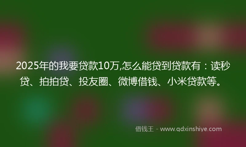 2025年的我要贷款10万,怎么能贷到贷款有：读秒贷、拍拍贷、投友圈、微博借钱、小米贷款等。
