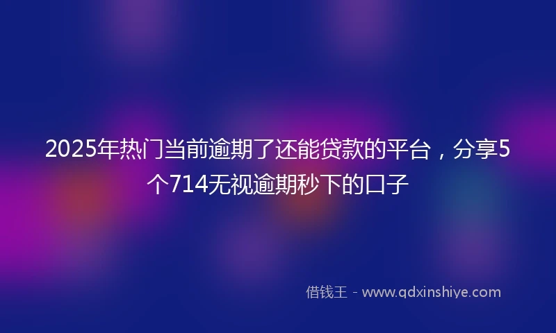 2025年热门当前逾期了还能贷款的平台，分享5个714无视逾期秒下的口子