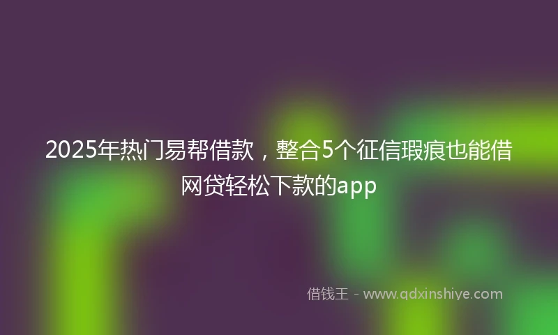 2025年热门易帮借款，整合5个征信瑕疵也能借网贷轻松下款的app