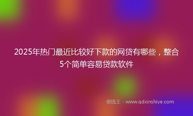 2025年热门最近比较好下款的网贷有哪些，整合5个简单容易贷款软件
