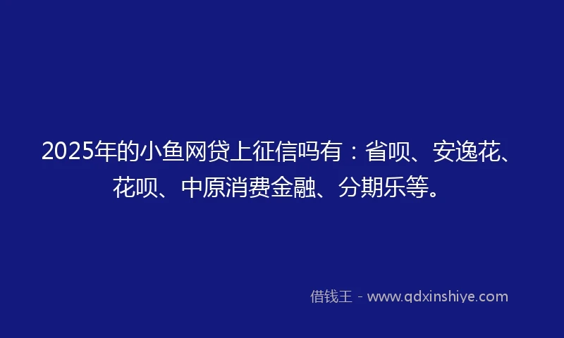 2025年的小鱼网贷上征信吗有：省呗、安逸花、花呗、中原消费金融、分期乐等。