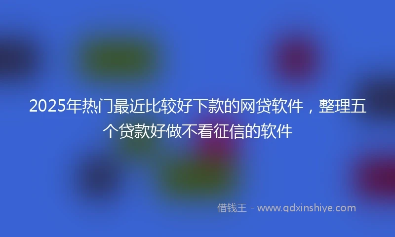 2025年热门最近比较好下款的网贷软件，整理五个贷款好做不看征信的软件