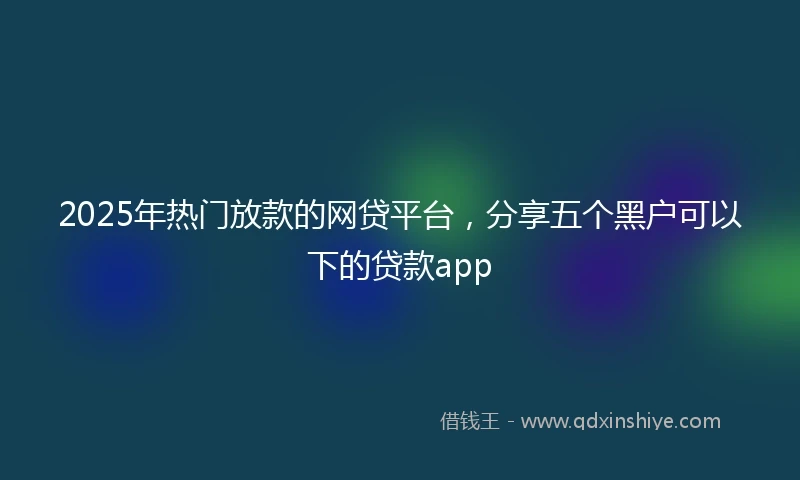 2025年热门放款的网贷平台，分享五个黑户可以下的贷款app
