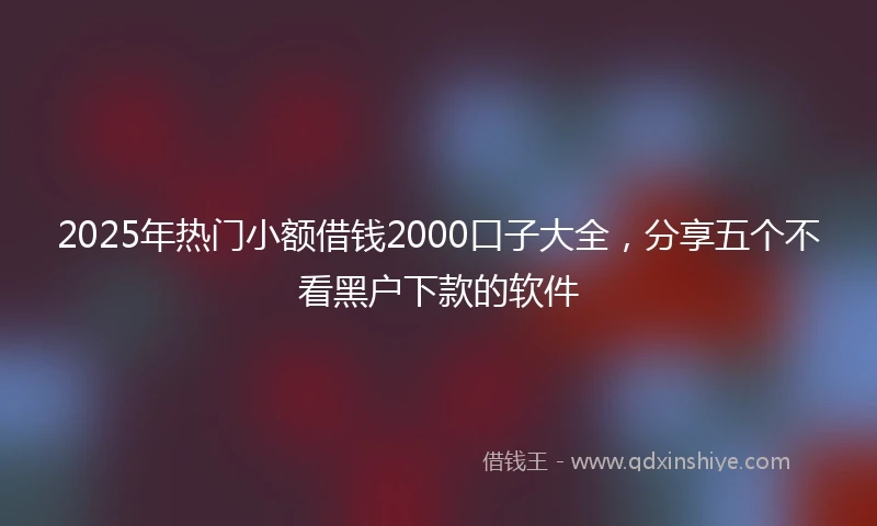 2025年热门小额借钱2000口子大全，分享五个不看黑户下款的软件