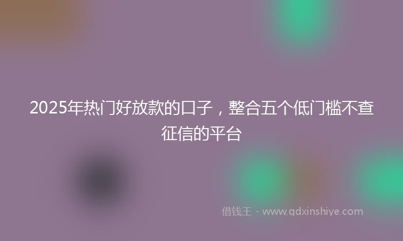 2025年热门好放款的口子，整合五个低门槛不查征信的平台