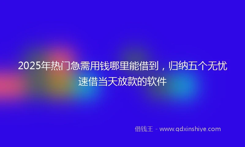 2025年热门急需用钱哪里能借到，归纳五个无忧速借当天放款的软件