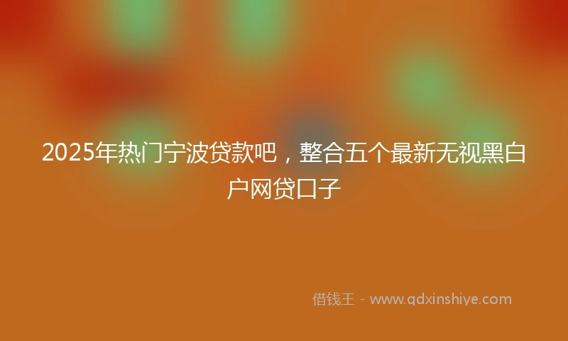 2025年热门宁波贷款吧,整合五个最新无视黑白户网贷口子