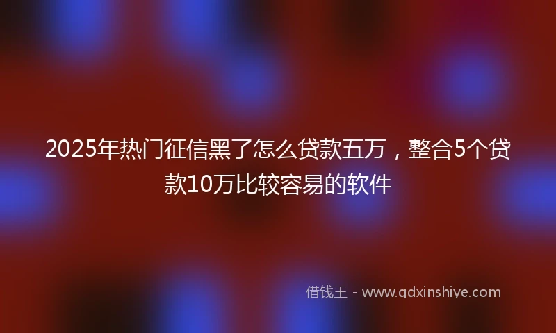 2025年热门征信黑了怎么贷款五万，整合5个贷款10万比较容易的软件