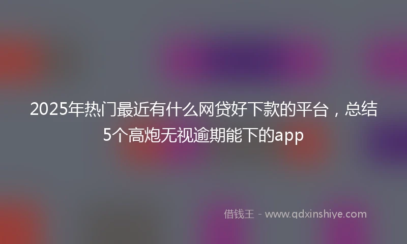 2025年热门最近有什么网贷好下款的平台，总结5个高炮无视逾期能下的app