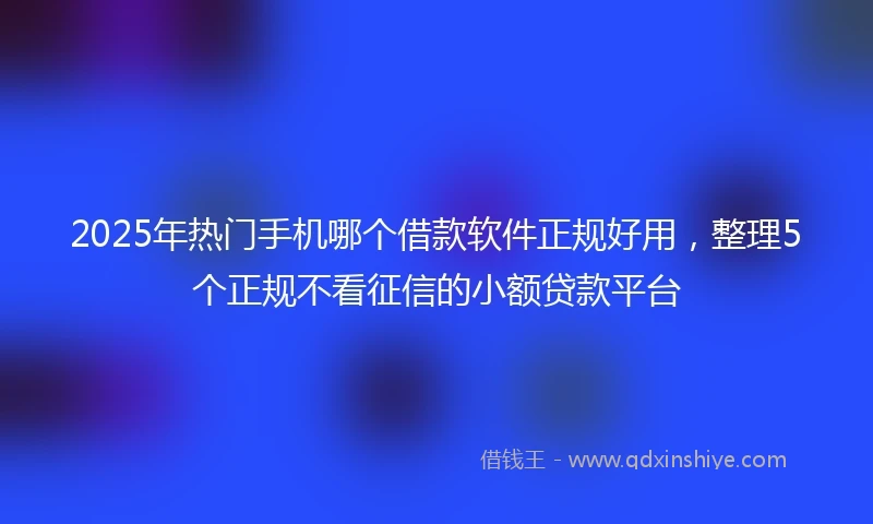 2025年热门手机哪个借款软件正规好用，整理5个正规不看征信的小额贷款平台