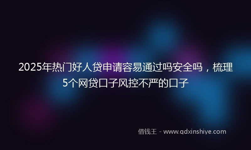 2025年热门好人贷申请容易通过吗安全吗，梳理5个网贷口子风控不严的口子