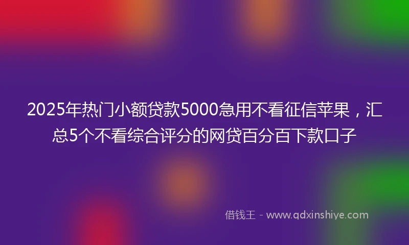 2025年热门小额贷款5000急用不看征信苹果，汇总5个不看综合评分的网贷百分百下款口子