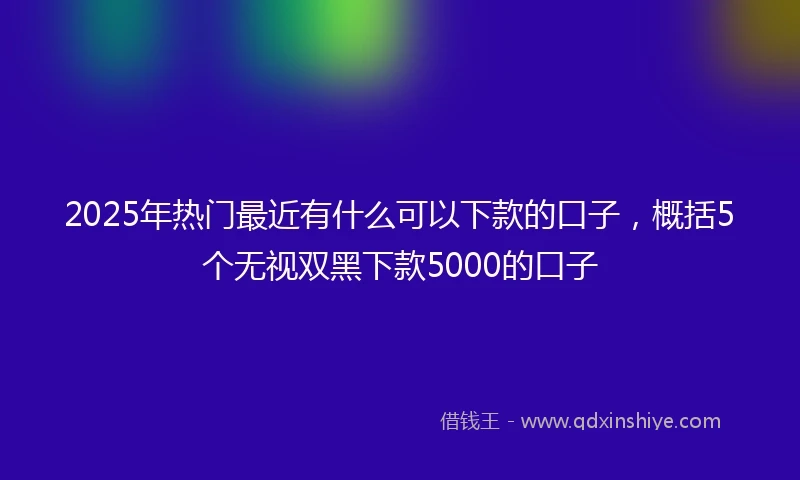 2025年热门最近有什么可以下款的口子，概括5个无视双黑下款5000的口子