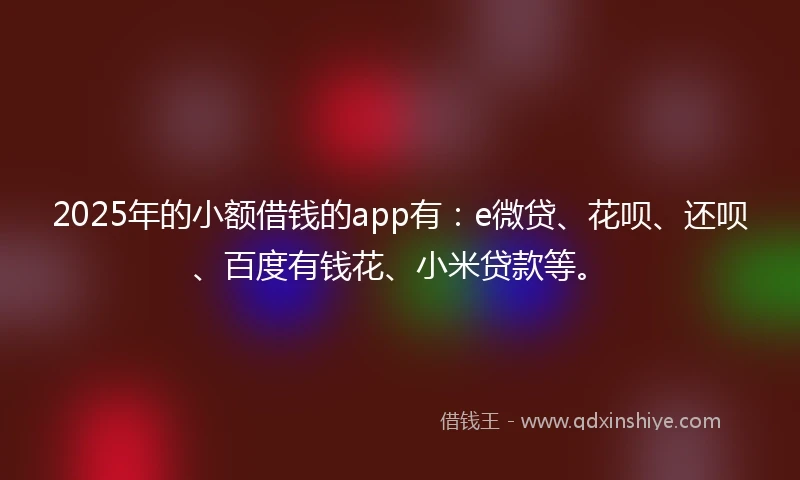 2025年的小额借钱的app有：e微贷、花呗、还呗、百度有钱花、小米贷款等。