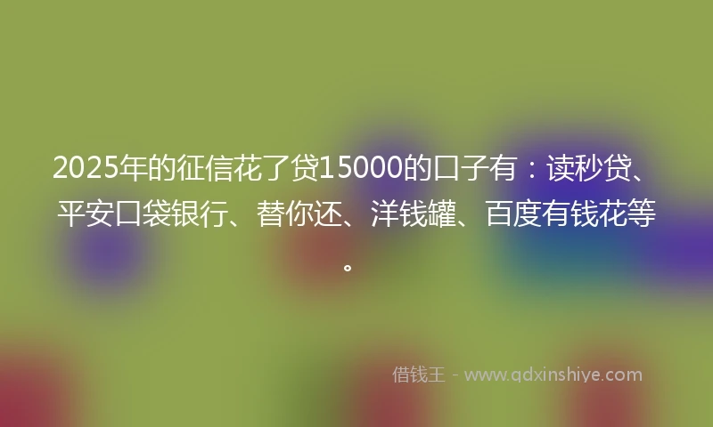 2025年的征信花了贷15000的口子有：读秒贷、平安口袋银行、替你还、洋钱罐、百度有钱花等。