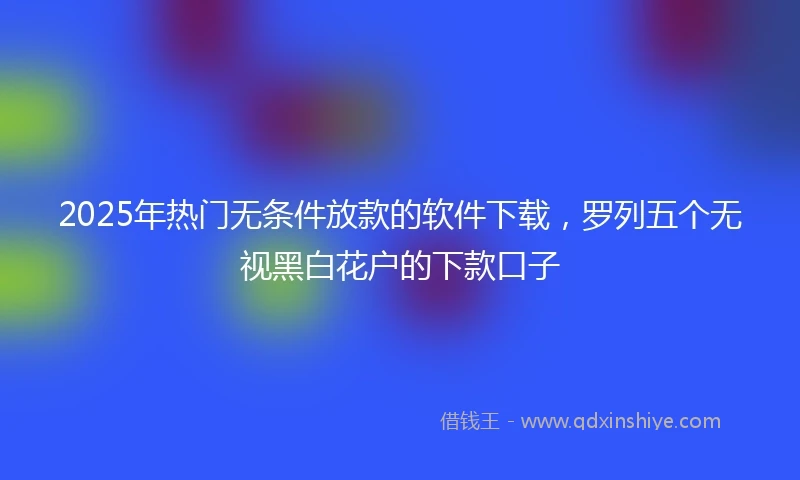 2025年热门无条件放款的软件下载，罗列五个无视黑白花户的下款口子