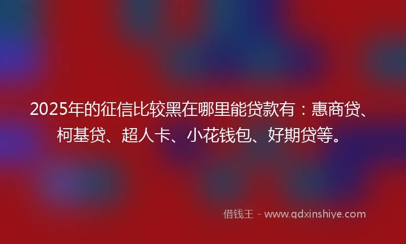 2025年的征信比较黑在哪里能贷款有：惠商贷、柯基贷、超人卡、小花钱包、好期贷等。