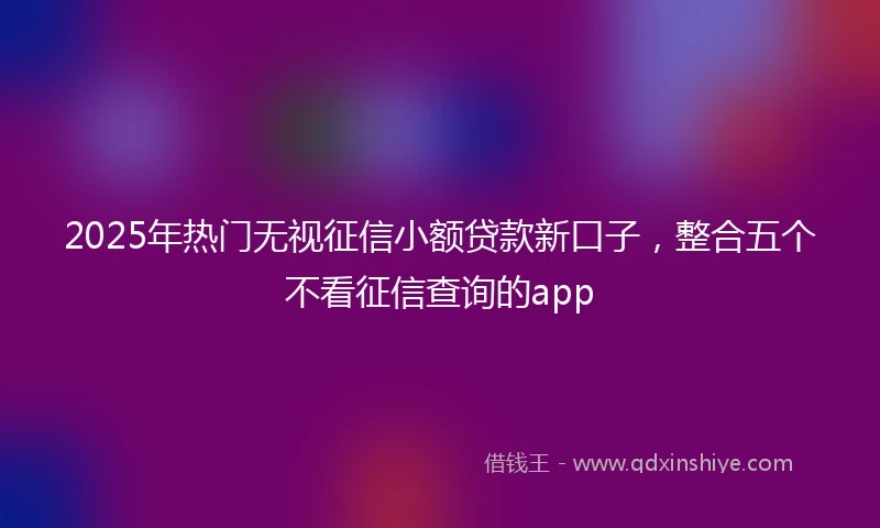 2025年热门无视征信小额贷款新口子，整合五个不看征信查询的app