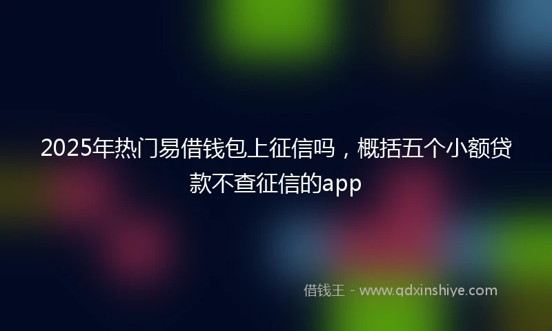 2025年热门易借钱包上征信吗，概括五个小额贷款不查征信的app