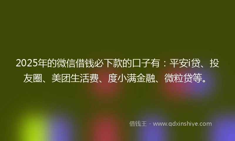 2025年的微信借钱必下款的口子有：平安i贷、投友圈、美团生活费、度小满金融、微粒贷等。