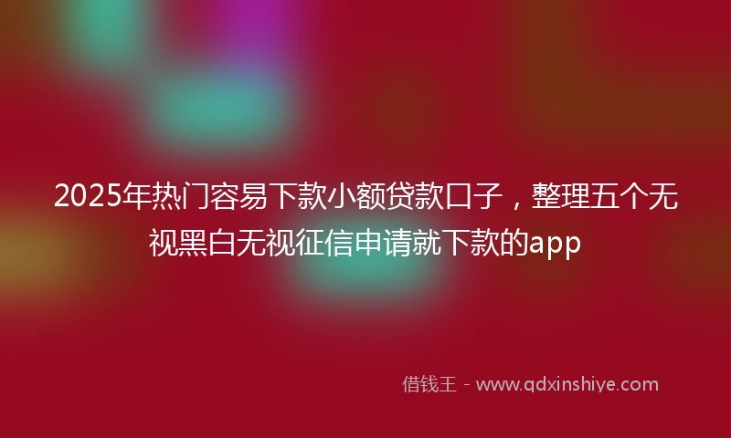 2025年热门容易下款小额贷款口子，整理五个无视黑白无视征信申请就下款的app