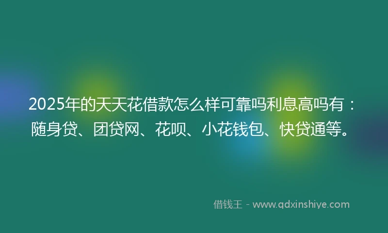2025年的天天花借款怎么样可靠吗利息高吗有：随身贷、团贷网、花呗、小花钱包、快贷通等。