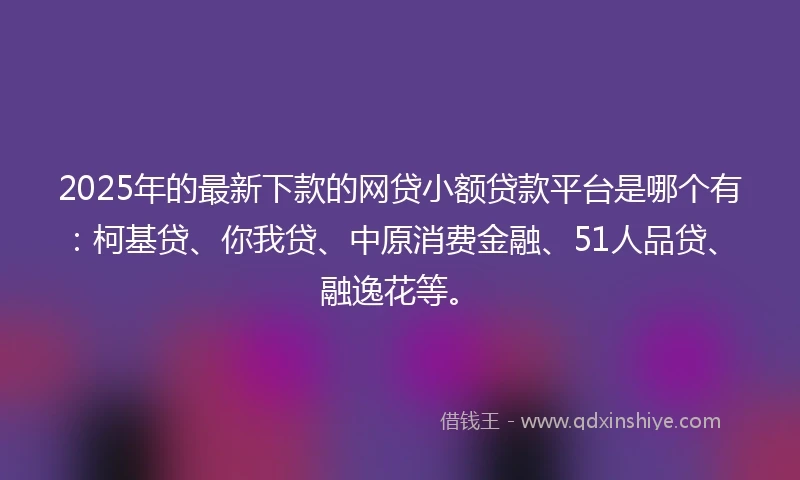 2025年的最新下款的网贷小额贷款平台是哪个有：柯基贷、你我贷、中原消费金融、51人品贷、融逸花等。