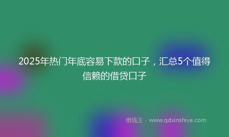 2025年热门年底容易下款的口子，汇总5个值得信赖的借贷口子