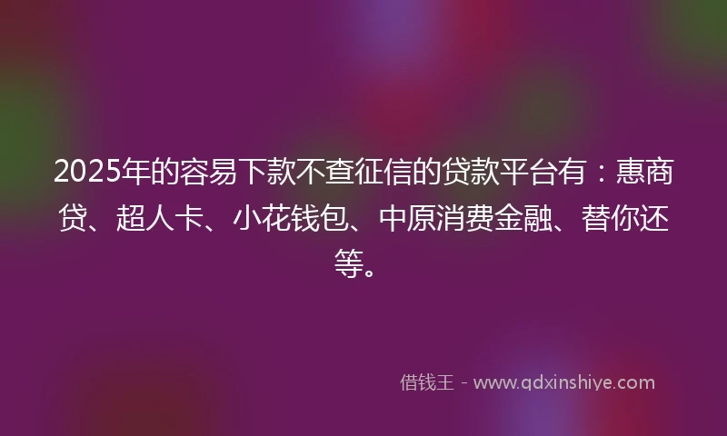 2025年的容易下款不查征信的贷款平台有：惠商贷、超人卡、小花钱包、中原消费金融、替你还等。