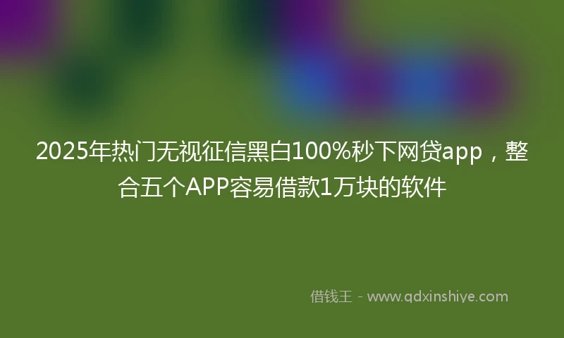 2025年热门无视征信黑白100%秒下网贷app，整合五个APP容易借款1万块的软件