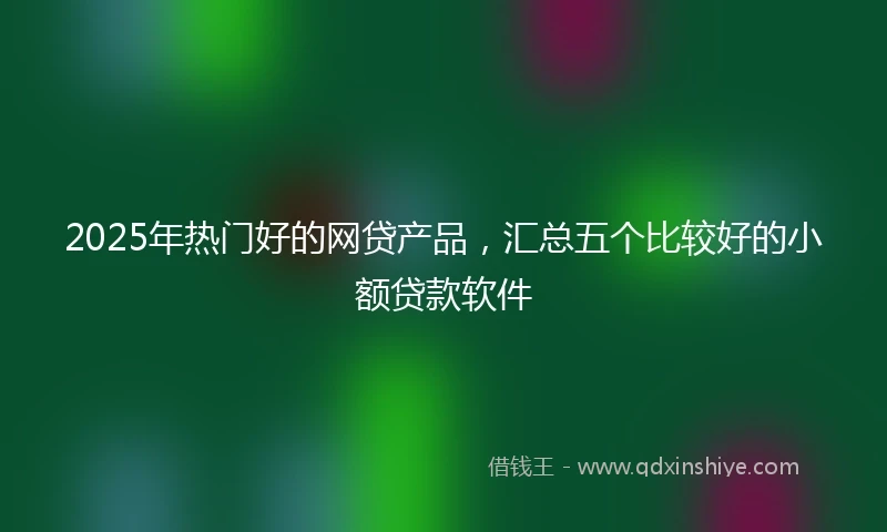 2025年热门好的网贷产品，汇总五个比较好的小额贷款软件