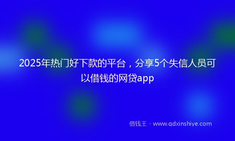 2025年热门好下款的平台，分享5个失信人员可以借钱的网贷app